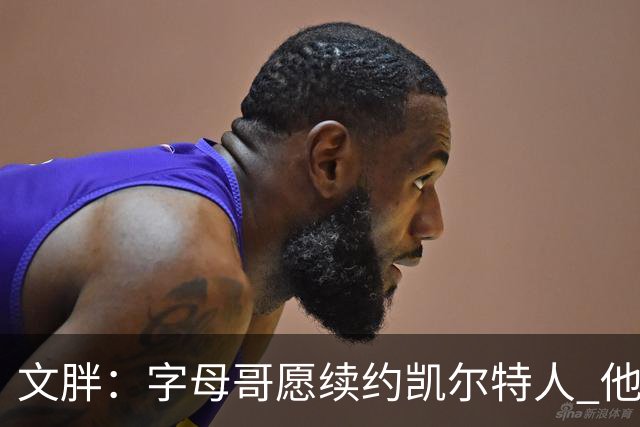 文胖：字母哥愿续约凯尔特人 他的经纪人参与交易让绿军感到不安